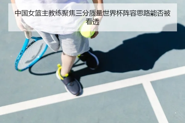中国女篮主教练聚焦三分质量世界杯阵容思路能否被看透